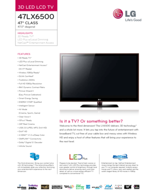 Page 13D LED LCD TV
47LX6500
47” CLass
47.0” diagonal
HIGHLIGHT s
3D Ready TV*
LED Plus w/Local Dimming
NetCast™ Entertainment Access
Prepare to be dazzled. Tired of dark scenes or 
dull colors? LG’s LED Plus technology provides 
even greater control of brightness through local 
dimming to deliver amazing clarity and color 
detail, as well as a more energy ef ficient T V 
compared to conventional TVs. Entertainment on tap. NetCast Entertainment 
Access brings the best Internet services direct to 
your TV—no...